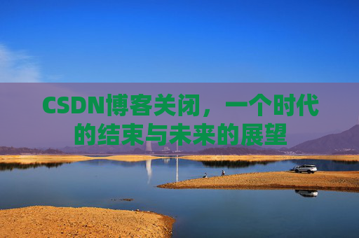 CSDN博客关闭，一个时代的结束与未来的展望